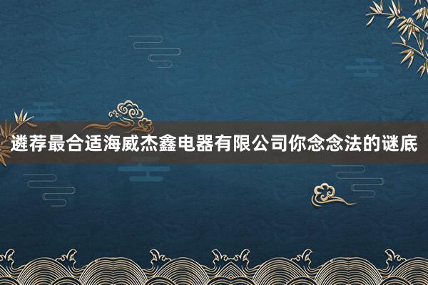 遴荐最合适海威杰鑫电器有限公司你念念法的谜底