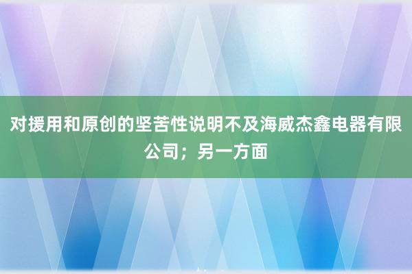 对援用和原创的坚苦性说明不及海威杰鑫电器有限公司；另一方面
